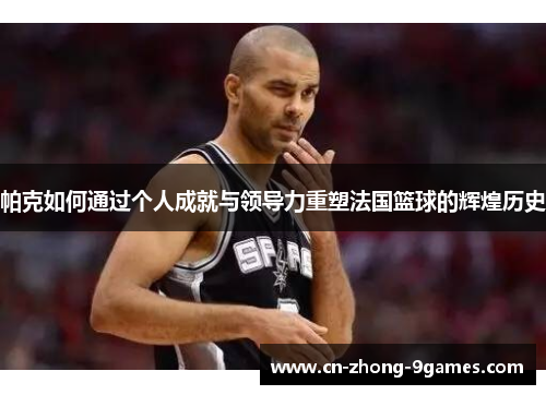 帕克如何通过个人成就与领导力重塑法国篮球的辉煌历史 帕克如何通过个人成就与领导力重塑法国篮球的辉煌历史