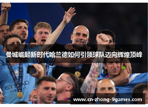 曼城崛起新时代哈兰德如何引领球队迈向辉煌顶峰 曼城崛起新时代哈兰德如何引领球队迈向辉煌顶峰