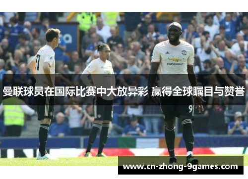 曼联球员在国际比赛中大放异彩 赢得全球瞩目与赞誉 曼联球员在国际比赛中大放异彩 赢得全球瞩目与赞誉