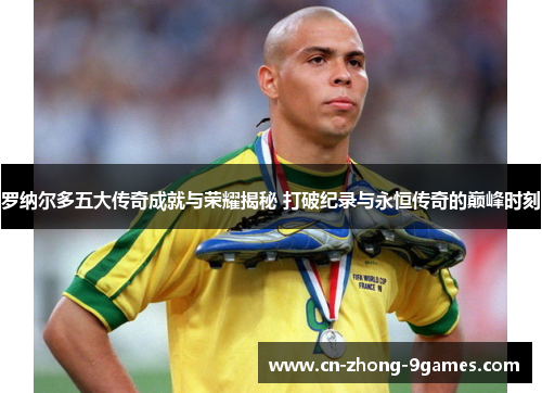 罗纳尔多五大传奇成就与荣耀揭秘 打破纪录与永恒传奇的巅峰时刻