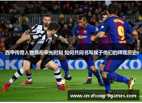 西甲传奇人物领衔荣光时刻 如何共同书写属于他们的辉煌历史
