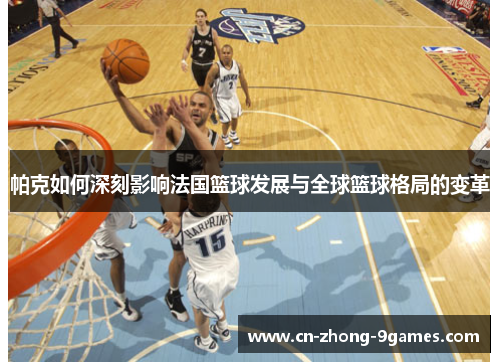 帕克如何深刻影响法国篮球发展与全球篮球格局的变革 帕克如何深刻影响法国篮球发展与全球篮球格局的变革