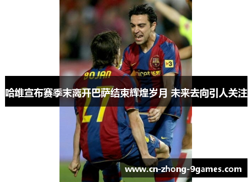 哈维宣布赛季末离开巴萨结束辉煌岁月 未来去向引人关注 哈维宣布赛季末离开巴萨结束辉煌岁月 未来去向引人关注
