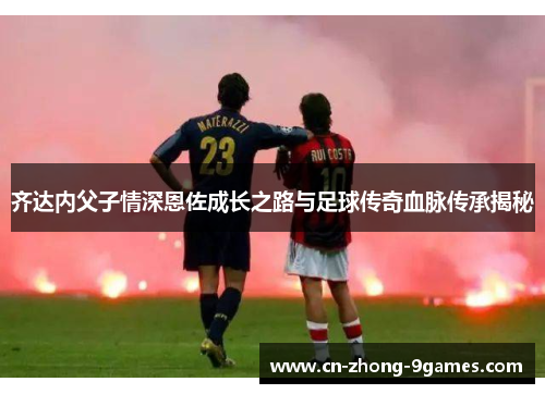 齐达内父子情深恩佐成长之路与足球传奇血脉传承揭秘